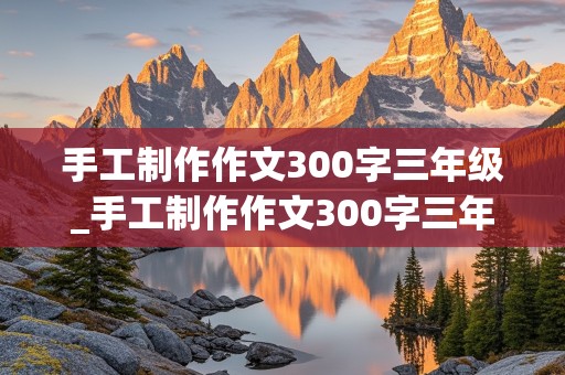 手工制作作文300字三年级_手工制作作文300字三年级先接着然后最后