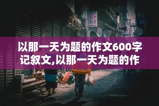 以那一天为题的作文600字记叙文,以那一天为题的作文600字记叙文开头和结尾