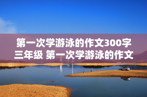 第一次学游泳的作文300字三年级 第一次学游泳的作文300字三年级上册