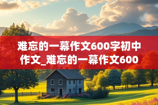 难忘的一幕作文600字初中作文_难忘的一幕作文600字初中作文倒叙