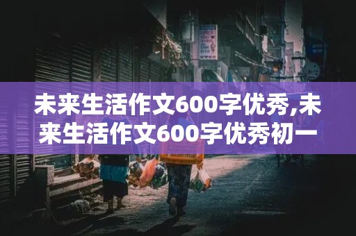 未来生活作文600字优秀,未来生活作文600字优秀初一