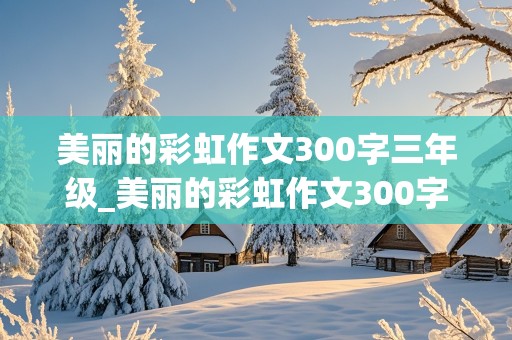 美丽的彩虹作文300字三年级_美丽的彩虹作文300字三年级朗读