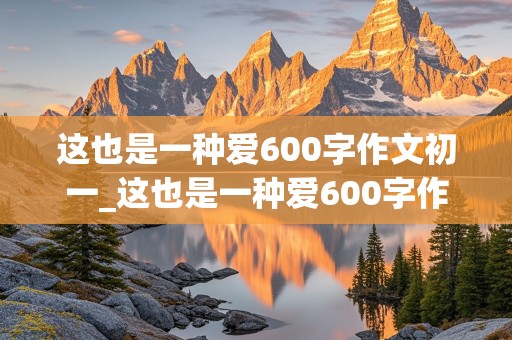 这也是一种爱600字作文初一_这也是一种爱600字作文初一记叙文