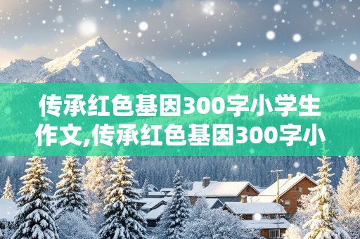 传承红色基因300字小学生作文,传承红色基因300字小学生作文二年级