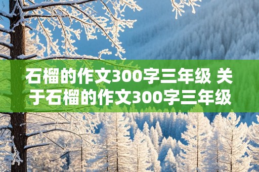 石榴的作文300字三年级 关于石榴的作文300字三年级