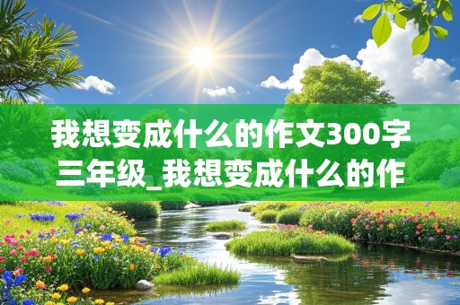 我想变成什么的作文300字三年级_我想变成什么的作文300字三年级下册