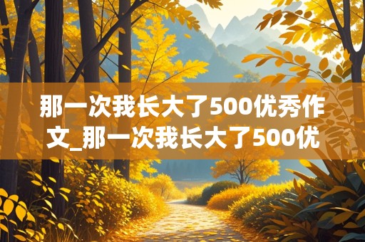 那一次我长大了500优秀作文_那一次我长大了500优秀作文感人