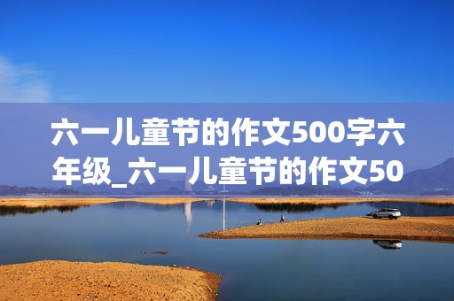 六一儿童节的作文500字六年级_六一儿童节的作文500字六年级优秀