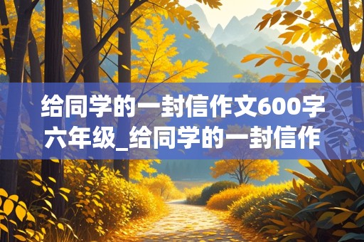 给同学的一封信作文600字六年级_给同学的一封信作文600字六年级毕业