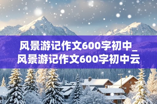 风景游记作文600字初中_风景游记作文600字初中云南