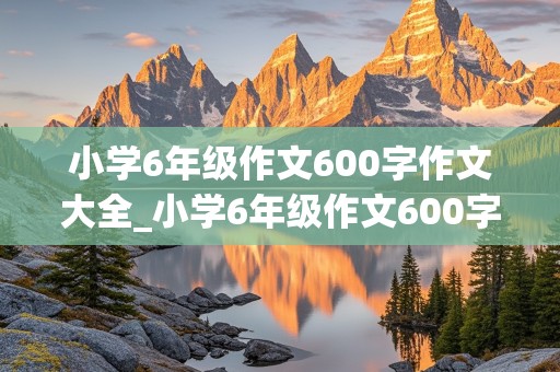 小学6年级作文600字作文大全_小学6年级作文600字作文大全变形计