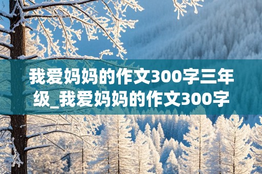 我爱妈妈的作文300字三年级_我爱妈妈的作文300字三年级上册