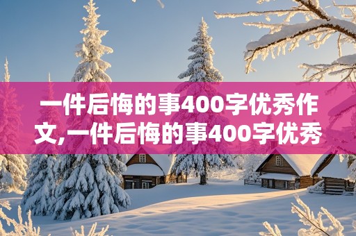 一件后悔的事400字优秀作文,一件后悔的事400字优秀作文5篇