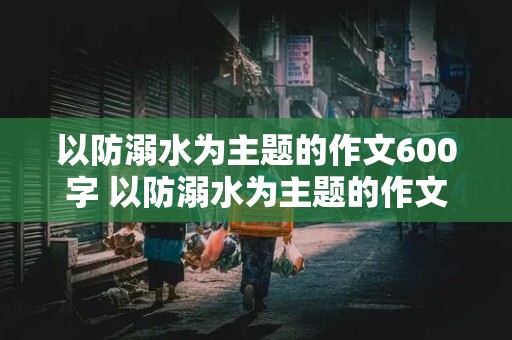 以防溺水为主题的作文600字 以防溺水为主题的作文600字左右