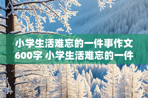 小学生活难忘的一件事作文600字 小学生活难忘的一件事作文600字六年级