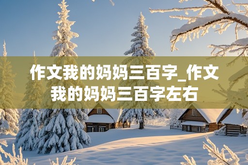 作文我的妈妈三百字_作文我的妈妈三百字左右