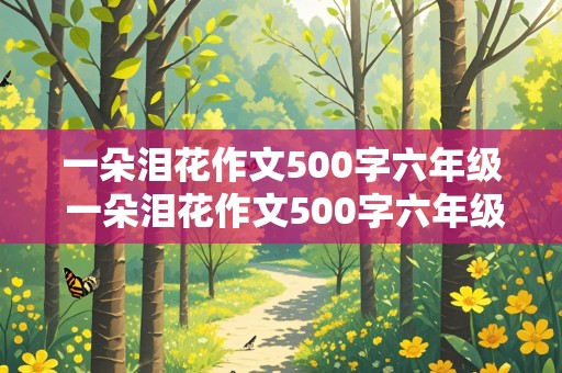 一朵泪花作文500字六年级 一朵泪花作文500字六年级优秀作文