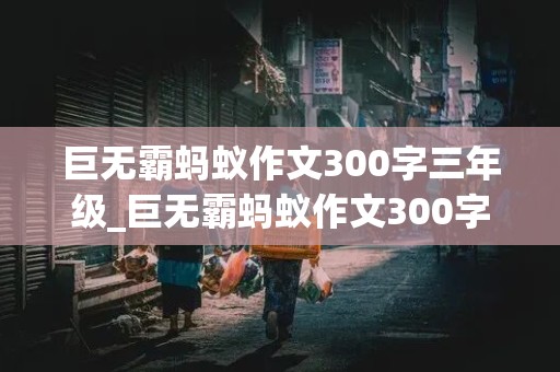 巨无霸蚂蚁作文300字三年级_巨无霸蚂蚁作文300字三年级 这篇文章讲了什么故事