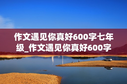 作文遇见你真好600字七年级_作文遇见你真好600字七年级带批注