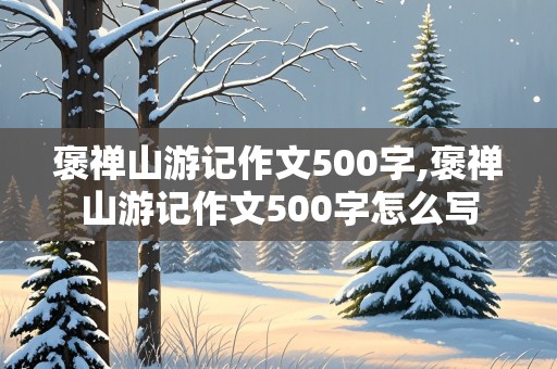 褒禅山游记作文500字,褒禅山游记作文500字怎么写