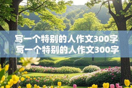 写一个特别的人作文300字 写一个特别的人作文300字左右