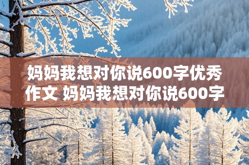 妈妈我想对你说600字优秀作文 妈妈我想对你说600字优秀作文初一