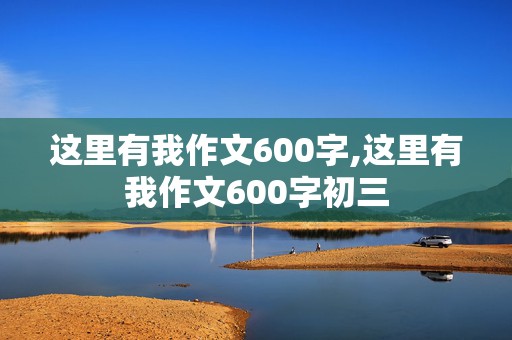 这里有我作文600字,这里有我作文600字初三