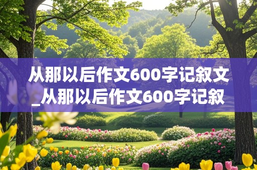 从那以后作文600字记叙文_从那以后作文600字记叙文初中