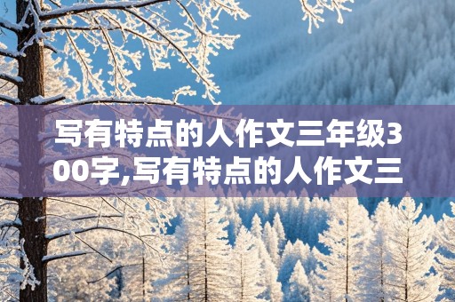 写有特点的人作文三年级300字,写有特点的人作文三年级300字把人单人来把人当云来写