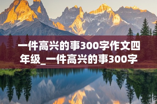 一件高兴的事300字作文四年级_一件高兴的事300字作文四年级上册