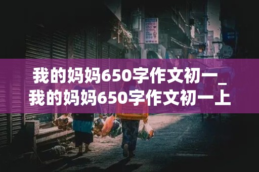 我的妈妈650字作文初一_我的妈妈650字作文初一上册