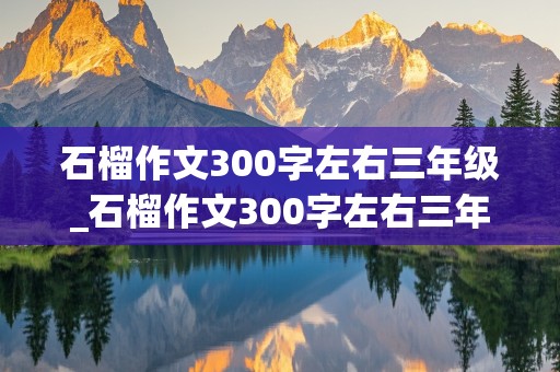 石榴作文300字左右三年级_石榴作文300字左右三年级上册怎么写