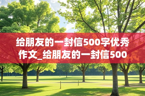 给朋友的一封信500字优秀作文_给朋友的一封信500字优秀作文大全