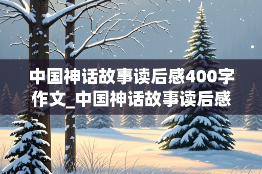 中国神话故事读后感400字作文_中国神话故事读后感400字四年级