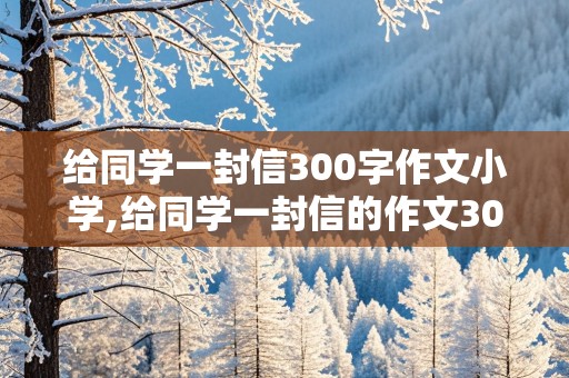 给同学一封信300字作文小学,给同学一封信的作文300字