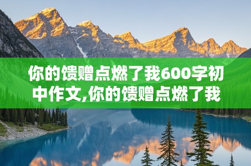 你的馈赠点燃了我600字初中作文,你的馈赠点燃了我600字初中作文怎么写