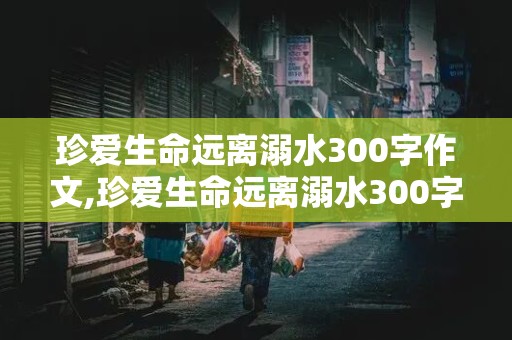 珍爱生命远离溺水300字作文,珍爱生命远离溺水300字作文免费