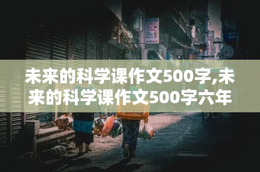 未来的科学课作文500字,未来的科学课作文500字六年级