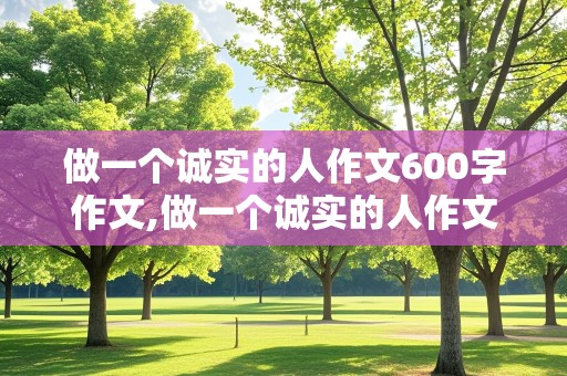 做一个诚实的人作文600字作文,做一个诚实的人作文600字作文议论文