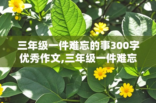 三年级一件难忘的事300字优秀作文,三年级一件难忘的事300字优秀作文大全