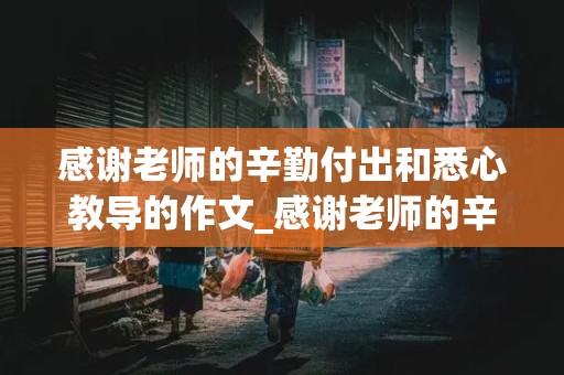 感谢老师的辛勤付出和悉心教导的作文_感谢老师的辛勤付出和悉心教导的作文500字