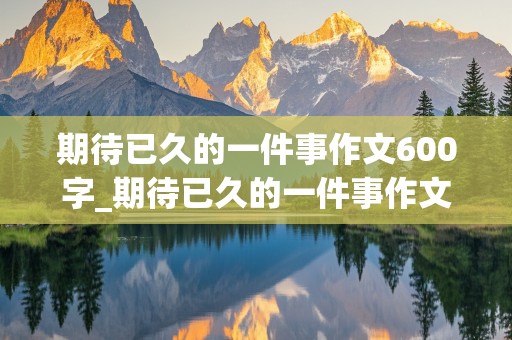 期待已久的一件事作文600字_期待已久的一件事作文600字过年