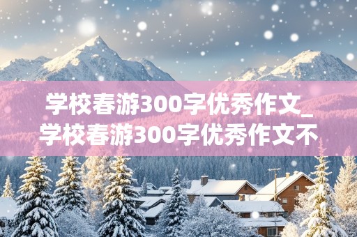 学校春游300字优秀作文_学校春游300字优秀作文不出现出名地方的名字