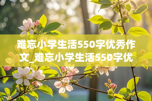 难忘小学生活550字优秀作文_难忘小学生活550字优秀作文怎么写