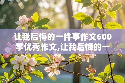 让我后悔的一件事作文600字优秀作文,让我后悔的一件事作文600字优秀作文怎么写