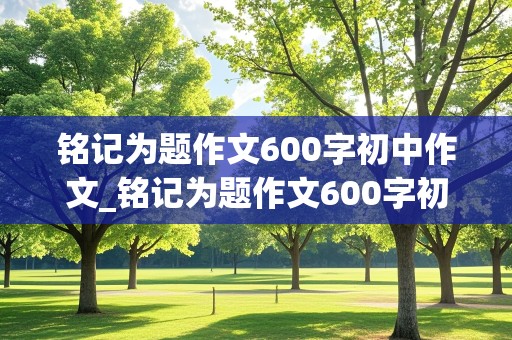 铭记为题作文600字初中作文_铭记为题作文600字初中作文(成长经历)