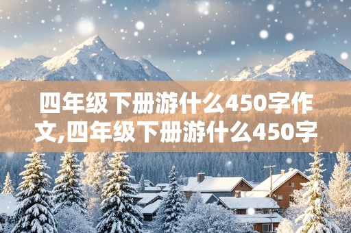 四年级下册游什么450字作文,四年级下册游什么450字作文巩义的