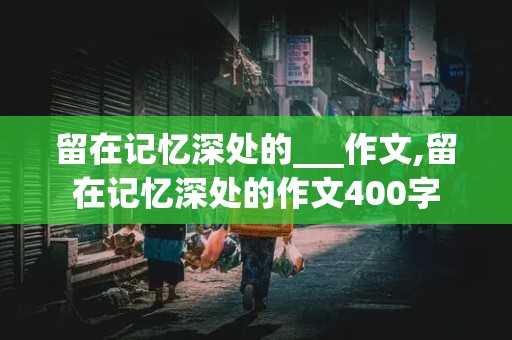 留在记忆深处的___作文,留在记忆深处的作文400字