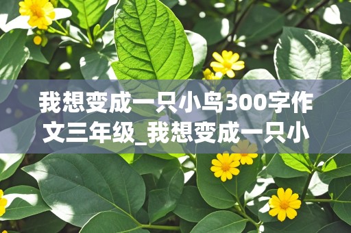 我想变成一只小鸟300字作文三年级_我想变成一只小鸟300字作文三年级下册