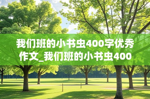 我们班的小书虫400字优秀作文_我们班的小书虫400字优秀作文三年级,不能写名字